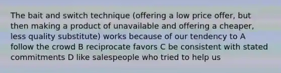 The bait and switch technique (offering a low price offer, but then making a product of unavailable and offering a cheaper, less quality substitute) works because of our tendency to A follow the crowd B reciprocate favors C be consistent with stated commitments D like salespeople who tried to help us