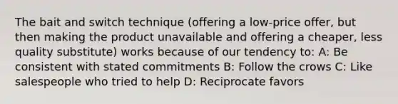 The bait and switch technique (offering a low-price offer, but then making the product unavailable and offering a cheaper, less quality substitute) works because of our tendency to: A: Be consistent with stated commitments B: Follow the crows C: Like salespeople who tried to help D: Reciprocate favors