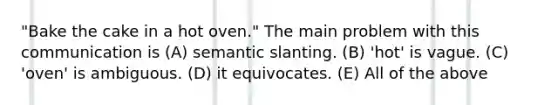 "Bake the cake in a hot oven." The main problem with this communication is (A) semantic slanting. (B) 'hot' is vague. (C) 'oven' is ambiguous. (D) it equivocates. (E) All of the above