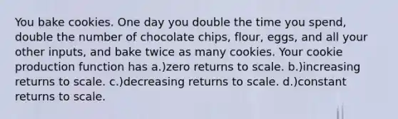 You bake cookies. One day you double the time you spend, double the number of chocolate chips, flour, eggs, and all your other inputs, and bake twice as many cookies. Your cookie production function has a.)zero returns to scale. b.)increasing returns to scale. c.)decreasing returns to scale. d.)constant returns to scale.