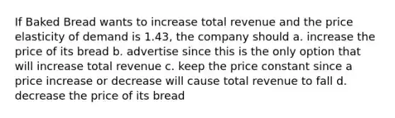 If Baked Bread wants to increase total revenue and the price elasticity of demand is 1.43, the company should a. increase the price of its bread b. advertise since this is the only option that will increase total revenue c. keep the price constant since a price increase or decrease will cause total revenue to fall d. decrease the price of its bread