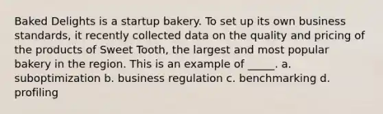 Baked Delights is a startup bakery. To set up its own business standards, it recently collected data on the quality and pricing of the products of Sweet Tooth, the largest and most popular bakery in the region. This is an example of _____. a. suboptimization b. business regulation c. benchmarking d. profiling