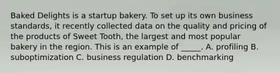 Baked Delights is a startup bakery. To set up its own business standards, it recently collected data on the quality and pricing of the products of Sweet Tooth, the largest and most popular bakery in the region. This is an example of _____. A. profiling B. suboptimization C. business regulation D. benchmarking