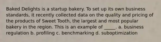 Baked Delights is a startup bakery. To set up its own business standards, it recently collected data on the quality and pricing of the products of Sweet Tooth, the largest and most popular bakery in the region. This is an example of _____. a. business regulation b. profiling c. benchmarking d. suboptimization