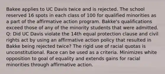 Bakee applies to UC Davis twice and is rejected. The school reserved 16 spots in each class of 100 for qualified minorities as a part of the affirmative action program. Bakke's qualifications exceed those of any of the minority students that were admitted. Q: Did UC Davis violate the 14th equal protection clause and civil rights act by using an affirmative action policy that resulted in Bakke being rejected twice? The rigid use of racial quotas is unconstitutional. Race can be used as a criteria. Minimizes white opposition to goal of equality and extends gains for racial minorities through affirmative action.