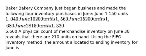 Baker Bakery Company just began business and made the following four inventory purchases in June: June 1 150 units 1,040 June 10 200 units 1,560 June 15 200 units 1,680 June 28 150 units 1,3205.600 A physical count of merchandise inventory on June 30 reveals that there are 210 units on hand. Using the FIFO inventory method, the amount allocated to ending inventory for June is