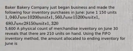 Baker Bakery Company just began business and made the following four inventory purchases in June: June 1 150 units 1,040 June 10 200 units 1,560 June 15 200 units 1,680 June 28 150 units 1,3205,600 A physical count of merchandise inventory on June 30 reveals that there are 210 units on hand. Using the FIFO inventory method, the amount allocated to ending inventory for June is