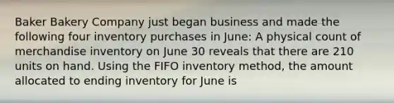 Baker Bakery Company just began business and made the following four inventory purchases in June: A physical count of merchandise inventory on June 30 reveals that there are 210 units on hand. Using the FIFO inventory method, the amount allocated to ending inventory for June is