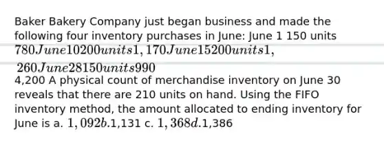 Baker Bakery Company just began business and made the following four inventory purchases in June: June 1 150 units 780 June 10 200 units 1,170 June 15 200 units 1,260 June 28 150 units 9904,200 A physical count of merchandise inventory on June 30 reveals that there are 210 units on hand. Using the FIFO inventory method, the amount allocated to ending inventory for June is a. 1,092 b.1,131 c. 1,368 d.1,386