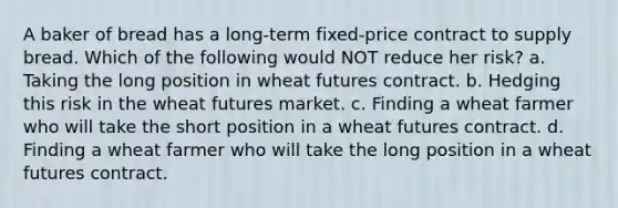 A baker of bread has a long-term fixed-price contract to supply bread. Which of the following would NOT reduce her risk? a. Taking the long position in wheat futures contract. b. Hedging this risk in the wheat futures market. c. Finding a wheat farmer who will take the short position in a wheat futures contract. d. Finding a wheat farmer who will take the long position in a wheat futures contract.