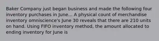 Baker Company just began business and made the following four inventory purchases in June... A physical count of merchandise inventory omniscience's June 30 reveals that there are 210 units on hand. Using FIFO inventory method, the amount allocated to ending inventory for June is