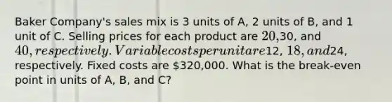 Baker Company's sales mix is 3 units of A, 2 units of B, and 1 unit of C. Selling prices for each product are 20,30, and 40, respectively. Variable costs per unit are12, 18, and24, respectively. Fixed costs are 320,000. What is the break-even point in units of A, B, and C?