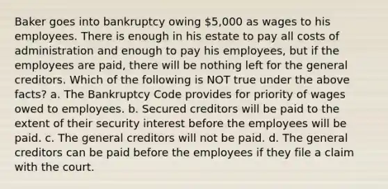 Baker goes into bankruptcy owing 5,000 as wages to his employees. There is enough in his estate to pay all costs of administration and enough to pay his employees, but if the employees are paid, there will be nothing left for the general creditors. Which of the following is NOT true under the above facts? a. The Bankruptcy Code provides for priority of wages owed to employees. b. Secured creditors will be paid to the extent of their security interest before the employees will be paid. c. The general creditors will not be paid. d. The general creditors can be paid before the employees if they file a claim with the court.