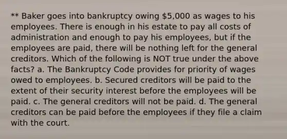 ** Baker goes into bankruptcy owing 5,000 as wages to his employees. There is enough in his estate to pay all costs of administration and enough to pay his employees, but if the employees are paid, there will be nothing left for the general creditors. Which of the following is NOT true under the above facts? a. The Bankruptcy Code provides for priority of wages owed to employees. b. Secured creditors will be paid to the extent of their security interest before the employees will be paid. c. The general creditors will not be paid. d. The general creditors can be paid before the employees if they file a claim with the court.