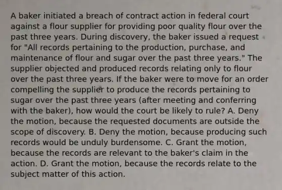 A baker initiated a breach of contract action in federal court against a flour supplier for providing poor quality flour over the past three years. During discovery, the baker issued a request for "All records pertaining to the production, purchase, and maintenance of flour and sugar over the past three years." The supplier objected and produced records relating only to flour over the past three years. If the baker were to move for an order compelling the supplier to produce the records pertaining to sugar over the past three years (after meeting and conferring with the baker), how would the court be likely to rule? A. Deny the motion, because the requested documents are outside the scope of discovery. B. Deny the motion, because producing such records would be unduly burdensome. C. Grant the motion, because the records are relevant to the baker's claim in the action. D. Grant the motion, because the records relate to the subject matter of this action.