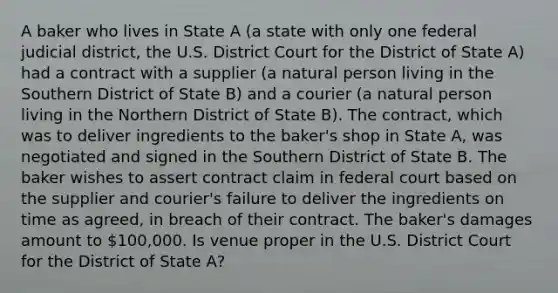 A baker who lives in State A (a state with only one federal judicial district, the U.S. District Court for the District of State A) had a contract with a supplier (a natural person living in the Southern District of State B) and a courier (a natural person living in the Northern District of State B). The contract, which was to deliver ingredients to the baker's shop in State A, was negotiated and signed in the Southern District of State B. The baker wishes to assert contract claim in federal court based on the supplier and courier's failure to deliver the ingredients on time as agreed, in breach of their contract. The baker's damages amount to 100,000. Is venue proper in the U.S. District Court for the District of State A?