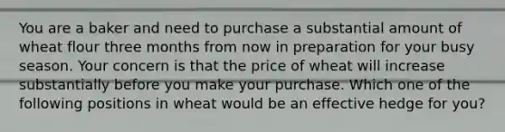 You are a baker and need to purchase a substantial amount of wheat flour three months from now in preparation for your busy season. Your concern is that the price of wheat will increase substantially before you make your purchase. Which one of the following positions in wheat would be an effective hedge for you?