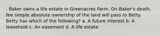 . Baker owns a life estate in Greenacres Farm. On Baker's death, fee simple absolute ownership of the land will pass to Betty. Betty has which of the following? a. A future interest b. A leasehold c. An easement d. A life estate