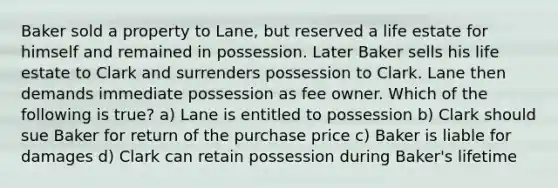 Baker sold a property to Lane, but reserved a life estate for himself and remained in possession. Later Baker sells his life estate to Clark and surrenders possession to Clark. Lane then demands immediate possession as fee owner. Which of the following is true? a) Lane is entitled to possession b) Clark should sue Baker for return of the purchase price c) Baker is liable for damages d) Clark can retain possession during Baker's lifetime