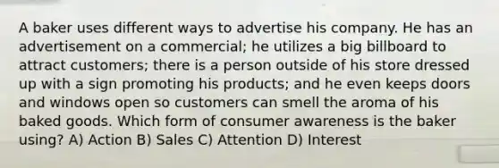 A baker uses different ways to advertise his company. He has an advertisement on a commercial; he utilizes a big billboard to attract customers; there is a person outside of his store dressed up with a sign promoting his products; and he even keeps doors and windows open so customers can smell the aroma of his baked goods. Which form of consumer awareness is the baker using? A) Action B) Sales C) Attention D) Interest