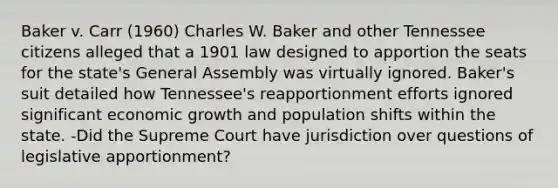 Baker v. Carr (1960) Charles W. Baker and other Tennessee citizens alleged that a 1901 law designed to apportion the seats for the state's General Assembly was virtually ignored. Baker's suit detailed how Tennessee's reapportionment efforts ignored significant economic growth and population shifts within the state. -Did the Supreme Court have jurisdiction over questions of legislative apportionment?