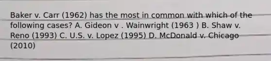 Baker v. Carr (1962) has the most in common with which of the following cases? A. Gideon v . Wainwright (1963 ) B. Shaw v. Reno (1993) C. U.S. v. Lopez (1995) D. McDonald v. Chicago (2010)