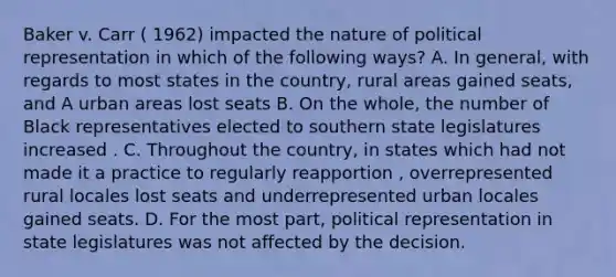 Baker v. Carr ( 1962) impacted the nature of political representation in which of the following ways? A. In general, with regards to most states in the country, rural areas gained seats, and A urban areas lost seats B. On the whole, the number of Black representatives elected to southern state legislatures increased . C. Throughout the country, in states which had not made it a practice to regularly reapportion , overrepresented rural locales lost seats and underrepresented urban locales gained seats. D. For the most part, political representation in state legislatures was not affected by the decision.