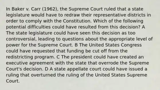 In Baker v. Carr (1962), the Supreme Court ruled that a state legislature would have to redraw their representative districts in order to comply with the Constitution. Which of the following potential difficulties could have resulted from this decision? A The state legislature could have seen this decision as too controversial, leading to questions about the appropriate level of power for the Supreme Court. B The United States Congress could have requested that funding be cut off from the redistricting program. C The president could have created an executive agreement with the state that overrode the Supreme Court's decision. D A state appellate court could have issued a ruling that overturned the ruling of the United States Supreme Court.