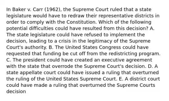 In Baker v. Carr (1962), the Supreme Court ruled that a state legislature would have to redraw their representative districts in order to comply with the Constitution. Which of the following potential difficulties could have resulted from this decision? A. The state legislature could have refused to implement the decision, leading to a crisis in the legitimacy of the Supreme Court's authority. B. The United States Congress could have requested that funding be cut off from the redistricting program. C. The president could have created an executive agreement with the state that overrode the Supreme Court's decision. D. A state appellate court could have issued a ruling that overturned the ruling of the United States Supreme Court. E. A district court could have made a ruling that overturned the Supreme Courts decision