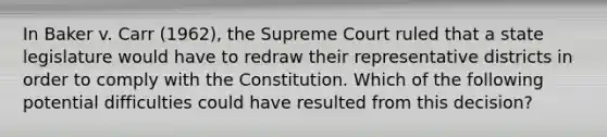 In Baker v. Carr (1962), the Supreme Court ruled that a state legislature would have to redraw their representative districts in order to comply with the Constitution. Which of the following potential difficulties could have resulted from this decision?