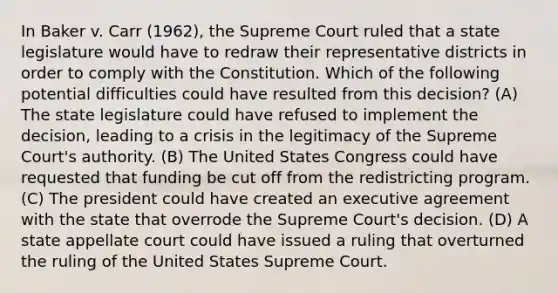 In Baker v. Carr (1962), the Supreme Court ruled that a state legislature would have to redraw their representative districts in order to comply with the Constitution. Which of the following potential difficulties could have resulted from this decision? (A) The state legislature could have refused to implement the decision, leading to a crisis in the legitimacy of the Supreme Court's authority. (B) The United States Congress could have requested that funding be cut off from the redistricting program. (C) The president could have created an executive agreement with the state that overrode the Supreme Court's decision. (D) A state appellate court could have issued a ruling that overturned the ruling of the United States Supreme Court.