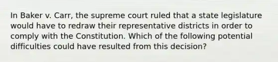 In Baker v. Carr, the supreme court ruled that a state legislature would have to redraw their representative districts in order to comply with the Constitution. Which of the following potential difficulties could have resulted from this decision?