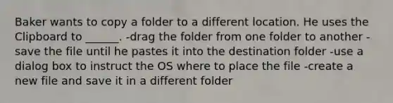 Baker wants to copy a folder to a different location. He uses the Clipboard to ______. -drag the folder from one folder to another -save the file until he pastes it into the destination folder -use a dialog box to instruct the OS where to place the file -create a new file and save it in a different folder