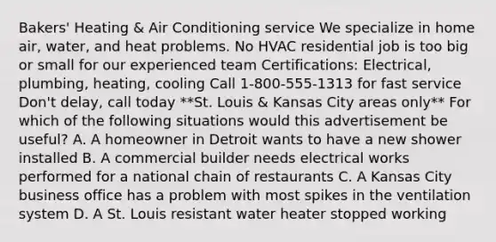 Bakers' Heating & Air Conditioning service We specialize in home air, water, and heat problems. No HVAC residential job is too big or small for our experienced team Certifications: Electrical, plumbing, heating, cooling Call 1-800-555-1313 for fast service Don't delay, call today **St. Louis & Kansas City areas only** For which of the following situations would this advertisement be useful? A. A homeowner in Detroit wants to have a new shower installed B. A commercial builder needs electrical works performed for a national chain of restaurants C. A Kansas City business office has a problem with most spikes in the ventilation system D. A St. Louis resistant water heater stopped working