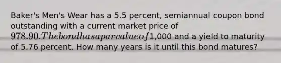 Baker's Men's Wear has a 5.5 percent, semiannual coupon bond outstanding with a current market price of 978.90. The bond has a par value of1,000 and a yield to maturity of 5.76 percent. How many years is it until this bond matures?