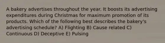 A bakery advertises throughout the year. It boosts its advertising expenditures during Christmas for maximum promotion of its products. Which of the following best describes the bakery's advertising schedule? A) Flighting B) Cause related C) Continuous D) Deceptive E) Pulsing