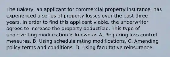 The Bakery, an applicant for commercial property insurance, has experienced a series of property losses over the past three years. In order to find this applicant viable, the underwriter agrees to increase the property deductible. This type of underwriting modification is known as A. Requiring loss control measures. B. Using schedule rating modifications. C. Amending policy terms and conditions. D. Using facultative reinsurance.