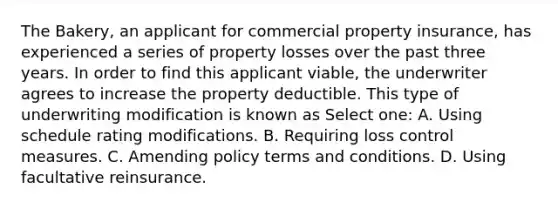 The Bakery, an applicant for commercial property insurance, has experienced a series of property losses over the past three years. In order to find this applicant viable, the underwriter agrees to increase the property deductible. This type of underwriting modification is known as Select one: A. Using schedule rating modifications. B. Requiring loss control measures. C. Amending policy terms and conditions. D. Using facultative reinsurance.