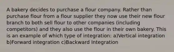 A bakery decides to purchase a flour company. Rather than purchase flour from a flour supplier they now use their new flour branch to both sell flour to other companies (including competitors) and they also use the flour in their own bakery. This is an example of which type of integration: a)Vertical integration b)Forward integration c)Backward Integration