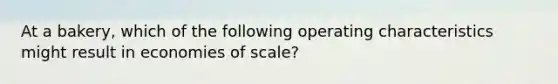 At a bakery, which of the following operating characteristics might result in economies of scale?