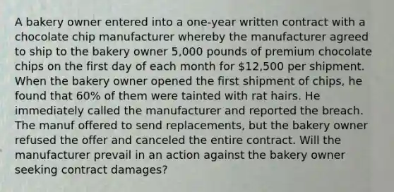 A bakery owner entered into a one-year written contract with a chocolate chip manufacturer whereby the manufacturer agreed to ship to the bakery owner 5,000 pounds of premium chocolate chips on the first day of each month for 12,500 per shipment. When the bakery owner opened the first shipment of chips, he found that 60% of them were tainted with rat hairs. He immediately called the manufacturer and reported the breach. The manuf offered to send replacements, but the bakery owner refused the offer and canceled the entire contract. Will the manufacturer prevail in an action against the bakery owner seeking contract damages?