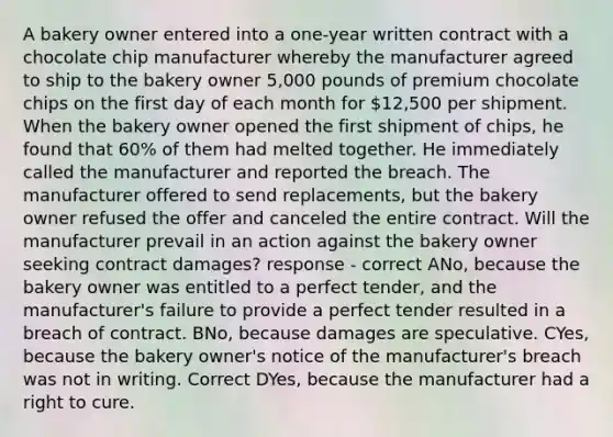 A bakery owner entered into a one-year written contract with a chocolate chip manufacturer whereby the manufacturer agreed to ship to the bakery owner 5,000 pounds of premium chocolate chips on the first day of each month for 12,500 per shipment. When the bakery owner opened the first shipment of chips, he found that 60% of them had melted together. He immediately called the manufacturer and reported the breach. The manufacturer offered to send replacements, but the bakery owner refused the offer and canceled the entire contract. Will the manufacturer prevail in an action against the bakery owner seeking contract damages? response - correct ANo, because the bakery owner was entitled to a perfect tender, and the manufacturer's failure to provide a perfect tender resulted in a breach of contract. BNo, because damages are speculative. CYes, because the bakery owner's notice of the manufacturer's breach was not in writing. Correct DYes, because the manufacturer had a right to cure.