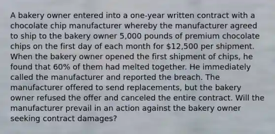 A bakery owner entered into a one-year written contract with a chocolate chip manufacturer whereby the manufacturer agreed to ship to the bakery owner 5,000 pounds of premium chocolate chips on the first day of each month for 12,500 per shipment. When the bakery owner opened the first shipment of chips, he found that 60% of them had melted together. He immediately called the manufacturer and reported the breach. The manufacturer offered to send replacements, but the bakery owner refused the offer and canceled the entire contract. Will the manufacturer prevail in an action against the bakery owner seeking contract damages?