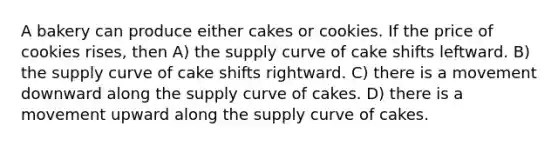 A bakery can produce either cakes or cookies. If the price of cookies rises, then A) the supply curve of cake shifts leftward. B) the supply curve of cake shifts rightward. C) there is a movement downward along the supply curve of cakes. D) there is a movement upward along the supply curve of cakes.