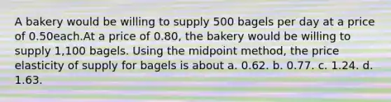 A bakery would be willing to supply 500 bagels per day at a price of 0.50each.At a price of 0.80, the bakery would be willing to supply 1,100 bagels. Using the midpoint method, the price elasticity of supply for bagels is about a. 0.62. b. 0.77. c. 1.24. d. 1.63.