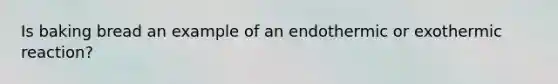 Is baking bread an example of an endothermic or exothermic reaction?