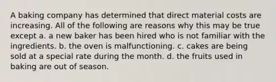 A baking company has determined that direct material costs are increasing. All of the following are reasons why this may be true except a. a new baker has been hired who is not familiar with the ingredients. b. the oven is malfunctioning. c. cakes are being sold at a special rate during the month. d. the fruits used in baking are out of season.