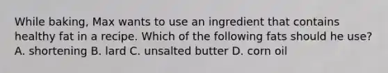 While baking, Max wants to use an ingredient that contains healthy fat in a recipe. Which of the following fats should he use? A. shortening B. lard C. unsalted butter D. corn oil