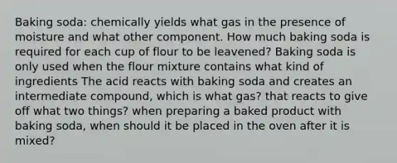 Baking soda: chemically yields what gas in the presence of moisture and what other component. How much baking soda is required for each cup of flour to be leavened? Baking soda is only used when the flour mixture contains what kind of ingredients The acid reacts with baking soda and creates an intermediate compound, which is what gas? that reacts to give off what two things? when preparing a baked product with baking soda, when should it be placed in the oven after it is mixed?