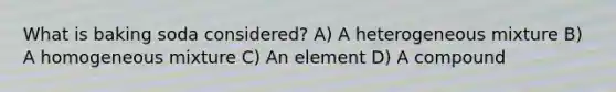 What is baking soda considered? A) A heterogeneous mixture B) A homogeneous mixture C) An element D) A compound